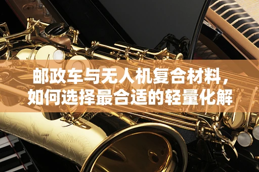 邮政车与无人机复合材料，如何选择最合适的轻量化解决方案？