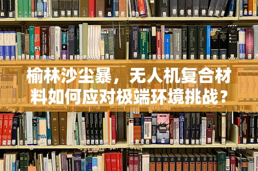 榆林沙尘暴，无人机复合材料如何应对极端环境挑战？
