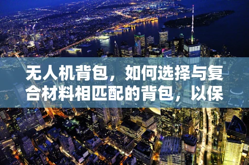 无人机背包，如何选择与复合材料相匹配的背包，以保障飞行安全？