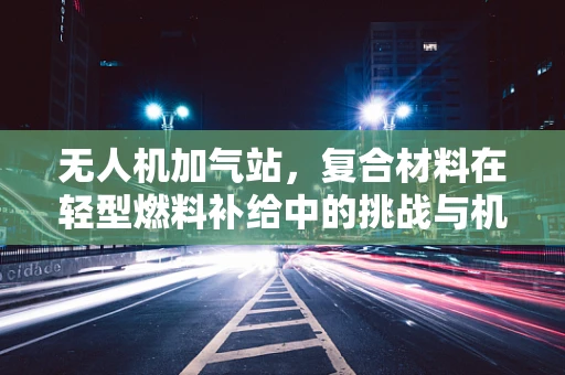 无人机加气站，复合材料在轻型燃料补给中的挑战与机遇？