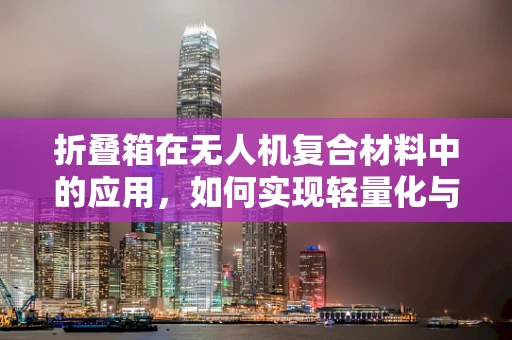 折叠箱在无人机复合材料中的应用，如何实现轻量化与强度的完美平衡？