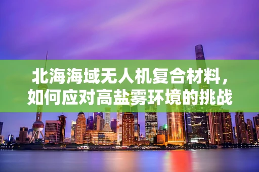 北海海域无人机复合材料，如何应对高盐雾环境的挑战？
