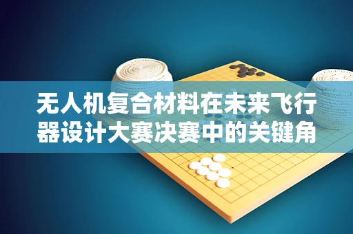 无人机复合材料在未来飞行器设计大赛决赛中的关键角色