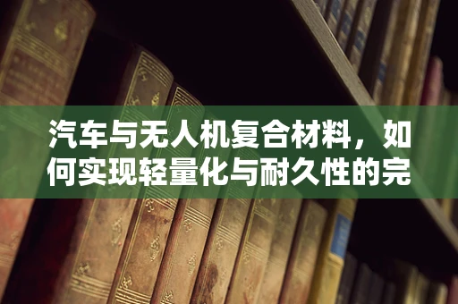 汽车与无人机复合材料，如何实现轻量化与耐久性的完美结合？