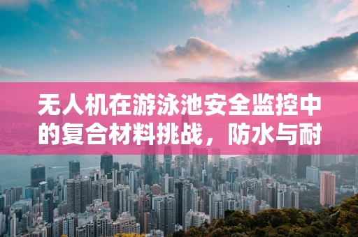 无人机在游泳池安全监控中的复合材料挑战，防水与耐腐蚀的双重考验