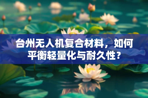 台州无人机复合材料，如何平衡轻量化与耐久性？