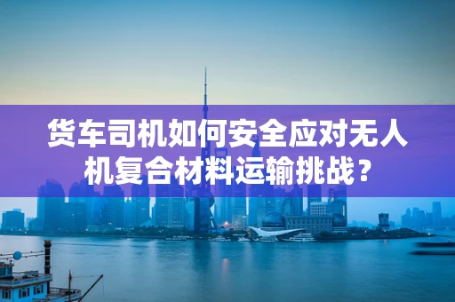 货车司机如何安全应对无人机复合材料运输挑战？