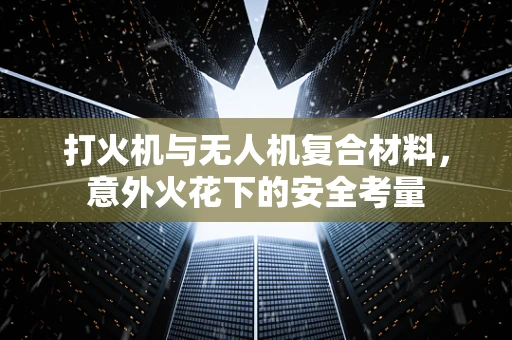 打火机与无人机复合材料，意外火花下的安全考量