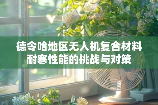 德令哈地区无人机复合材料耐寒性能的挑战与对策