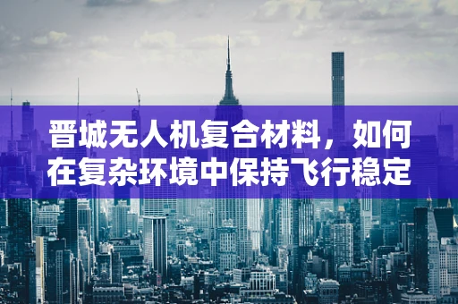 晋城无人机复合材料，如何在复杂环境中保持飞行稳定性？