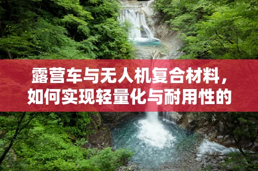 露营车与无人机复合材料，如何实现轻量化与耐用性的完美结合？