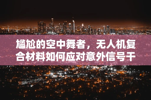 尴尬的空中舞者，无人机复合材料如何应对意外信号干扰？