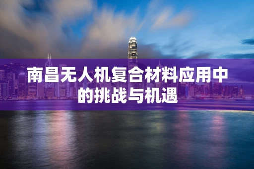 南昌无人机复合材料应用中的挑战与机遇