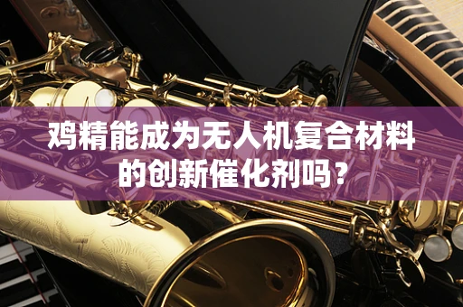 鸡精能成为无人机复合材料的创新催化剂吗？