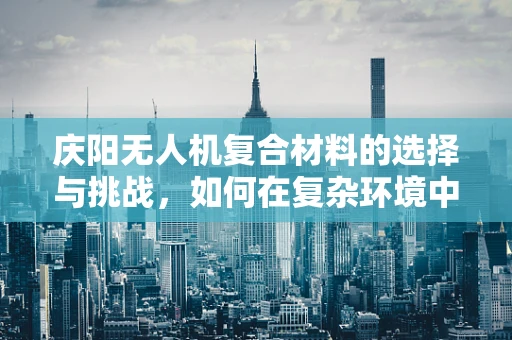 庆阳无人机复合材料的选择与挑战，如何在复杂环境中确保飞行安全？