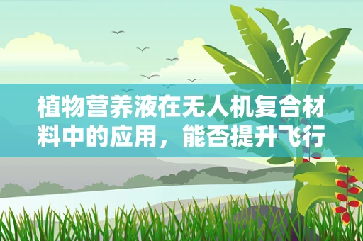 植物营养液在无人机复合材料中的应用，能否提升飞行性能与耐久性？