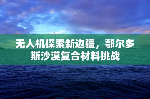 无人机探索新边疆，鄂尔多斯沙漠复合材料挑战