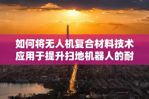 如何将无人机复合材料技术应用于提升扫地机器人的耐用性与效率？