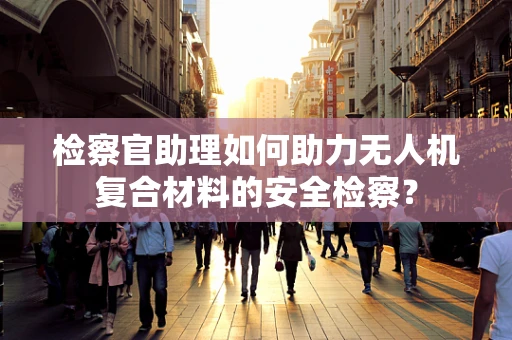 检察官助理如何助力无人机复合材料的安全检察？