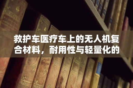 救护车医疗车上的无人机复合材料，耐用性与轻量化的完美平衡？