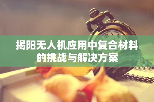 揭阳无人机应用中复合材料的挑战与解决方案