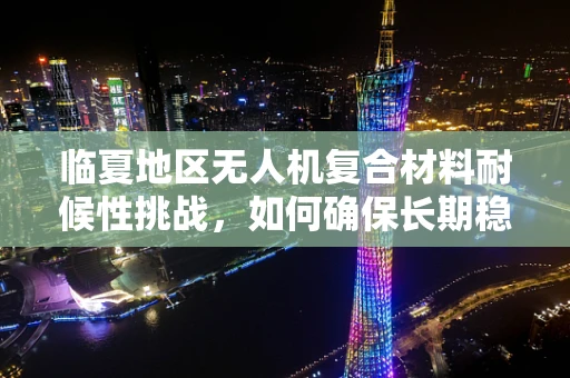 临夏地区无人机复合材料耐候性挑战，如何确保长期稳定飞行？
