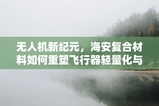无人机新纪元，海安复合材料如何重塑飞行器轻量化与耐久性？
