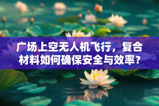 广场上空无人机飞行，复合材料如何确保安全与效率？
