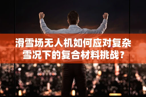 滑雪场无人机如何应对复杂雪况下的复合材料挑战？