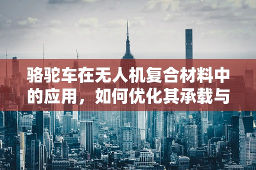 骆驼车在无人机复合材料中的应用，如何优化其承载与耐热性能？