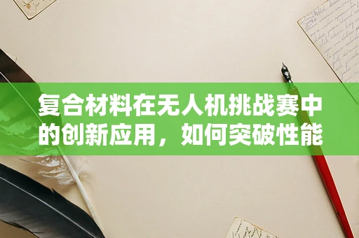 复合材料在无人机挑战赛中的创新应用，如何突破性能与成本的双重瓶颈？