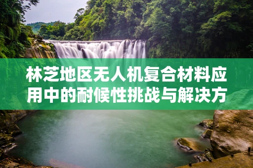 林芝地区无人机复合材料应用中的耐候性挑战与解决方案