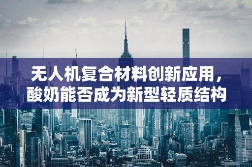 无人机复合材料创新应用，酸奶能否成为新型轻质结构材料？