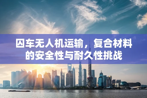 囚车无人机运输，复合材料的安全性与耐久性挑战