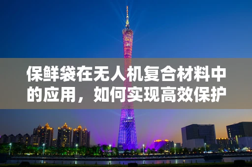 保鲜袋在无人机复合材料中的应用，如何实现高效保护与轻量化？