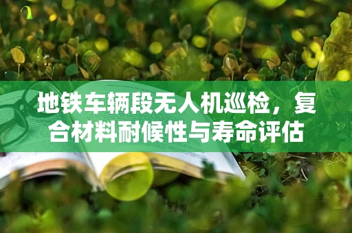 地铁车辆段无人机巡检，复合材料耐候性与寿命评估