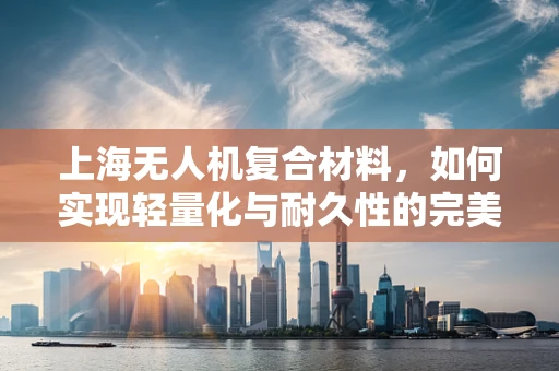 上海无人机复合材料，如何实现轻量化与耐久性的完美平衡？