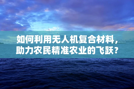如何利用无人机复合材料，助力农民精准农业的飞跃？