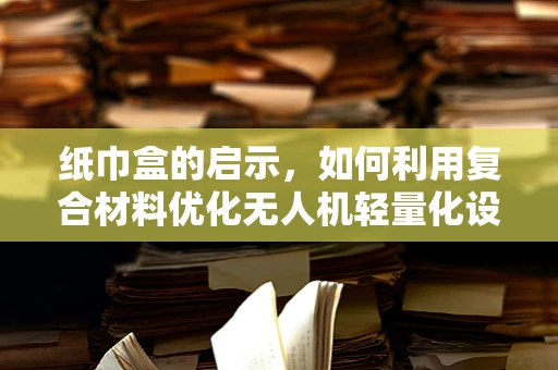 纸巾盒的启示，如何利用复合材料优化无人机轻量化设计？