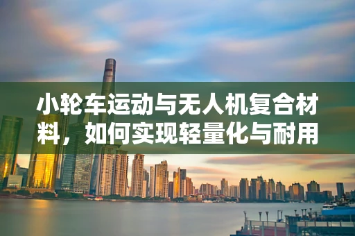 小轮车运动与无人机复合材料，如何实现轻量化与耐用性的完美结合？