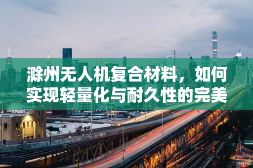 滁州无人机复合材料，如何实现轻量化与耐久性的完美平衡？