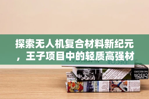 探索无人机复合材料新纪元，王子项目中的轻质高强材料选择