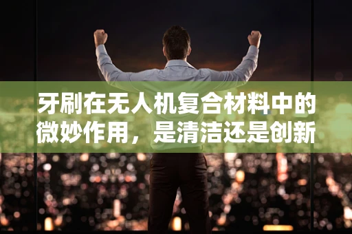 牙刷在无人机复合材料中的微妙作用，是清洁还是创新应用？