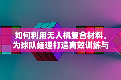 如何利用无人机复合材料，为球队经理打造高效训练与监控方案？