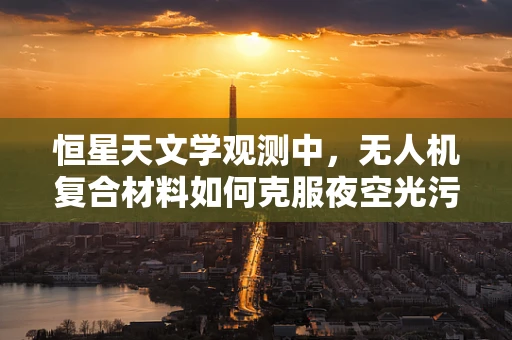 恒星天文学观测中，无人机复合材料如何克服夜空光污染的挑战？