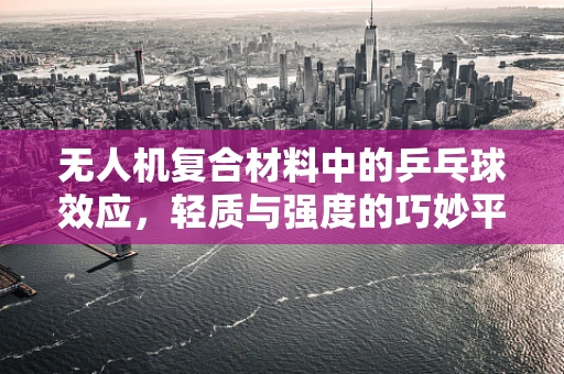 无人机复合材料中的乒乓球效应，轻质与强度的巧妙平衡