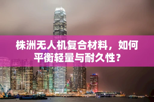 株洲无人机复合材料，如何平衡轻量与耐久性？