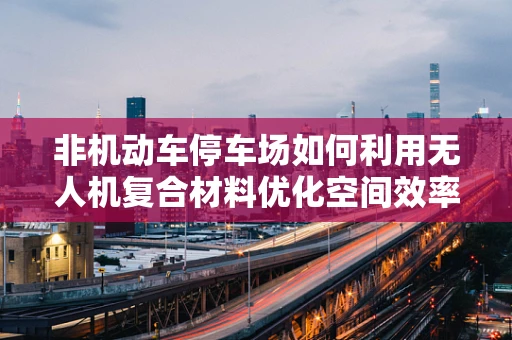 非机动车停车场如何利用无人机复合材料优化空间效率？