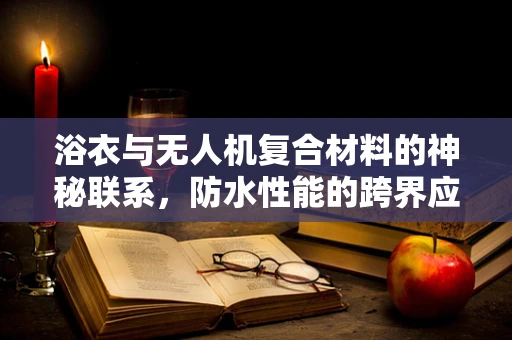 浴衣与无人机复合材料的神秘联系，防水性能的跨界应用？