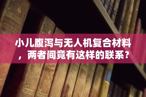 小儿腹泻与无人机复合材料，两者间竟有这样的联系？